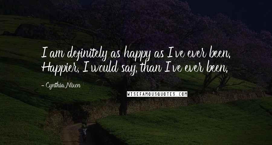 Cynthia Nixon Quotes: I am definitely as happy as I've ever been. Happier, I would say, than I've ever been.
