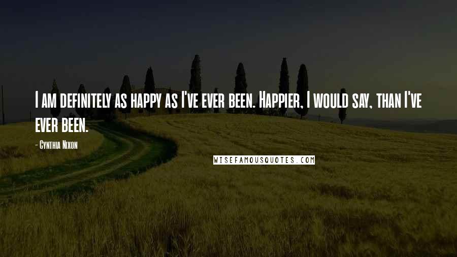 Cynthia Nixon Quotes: I am definitely as happy as I've ever been. Happier, I would say, than I've ever been.