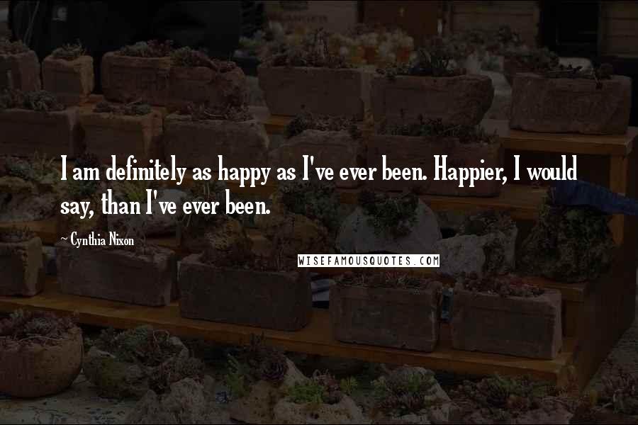 Cynthia Nixon Quotes: I am definitely as happy as I've ever been. Happier, I would say, than I've ever been.