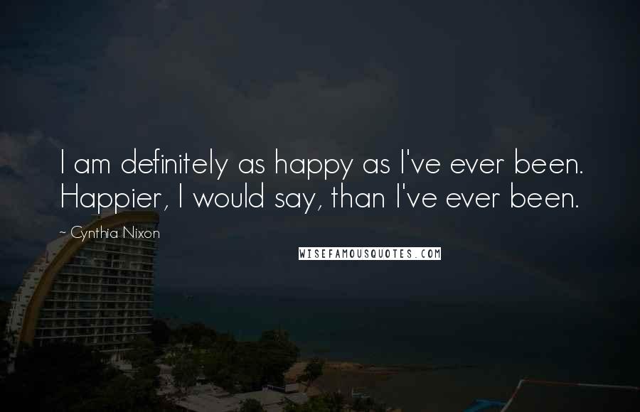 Cynthia Nixon Quotes: I am definitely as happy as I've ever been. Happier, I would say, than I've ever been.