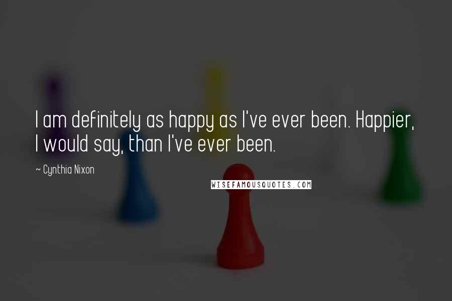 Cynthia Nixon Quotes: I am definitely as happy as I've ever been. Happier, I would say, than I've ever been.