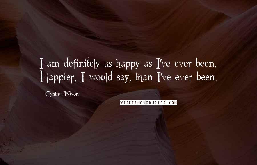 Cynthia Nixon Quotes: I am definitely as happy as I've ever been. Happier, I would say, than I've ever been.