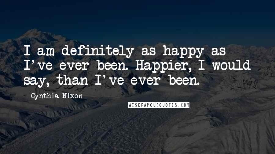 Cynthia Nixon Quotes: I am definitely as happy as I've ever been. Happier, I would say, than I've ever been.