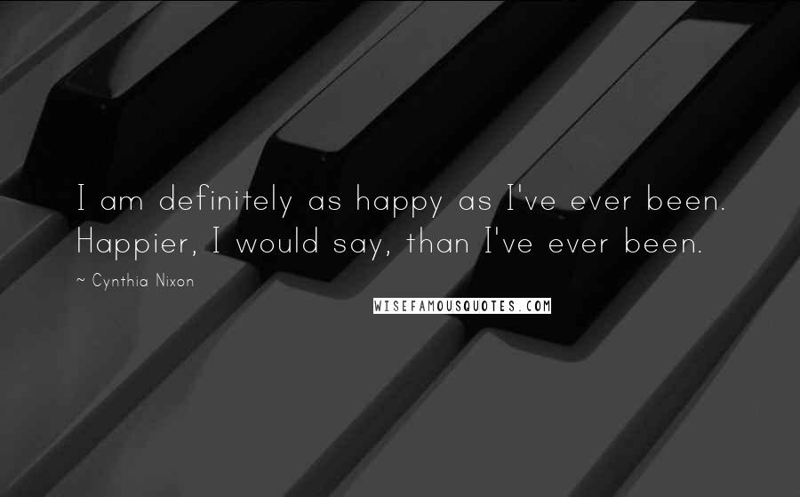 Cynthia Nixon Quotes: I am definitely as happy as I've ever been. Happier, I would say, than I've ever been.