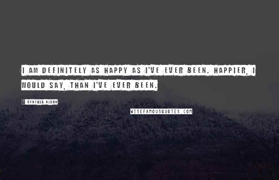 Cynthia Nixon Quotes: I am definitely as happy as I've ever been. Happier, I would say, than I've ever been.