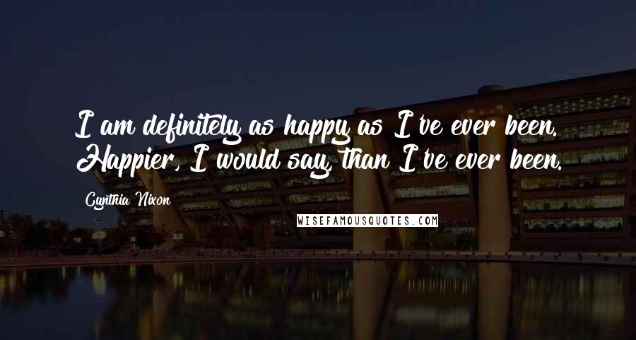 Cynthia Nixon Quotes: I am definitely as happy as I've ever been. Happier, I would say, than I've ever been.