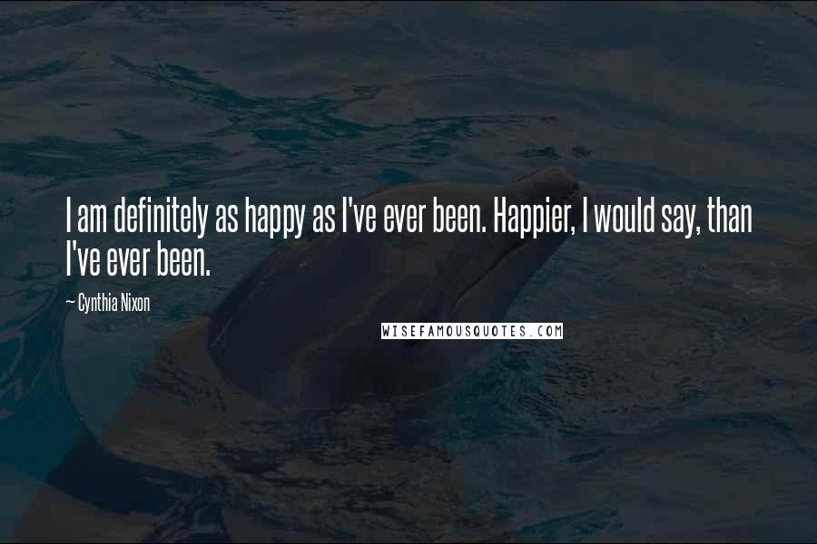 Cynthia Nixon Quotes: I am definitely as happy as I've ever been. Happier, I would say, than I've ever been.
