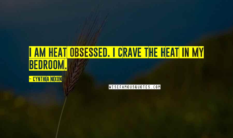 Cynthia Nixon Quotes: I am heat obsessed. I crave the heat in my bedroom.