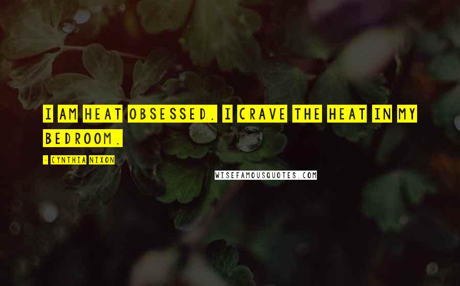Cynthia Nixon Quotes: I am heat obsessed. I crave the heat in my bedroom.