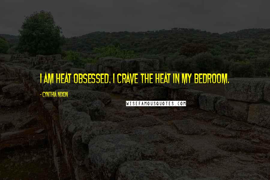 Cynthia Nixon Quotes: I am heat obsessed. I crave the heat in my bedroom.