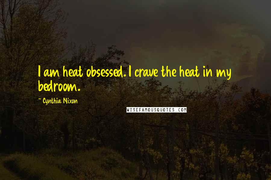 Cynthia Nixon Quotes: I am heat obsessed. I crave the heat in my bedroom.
