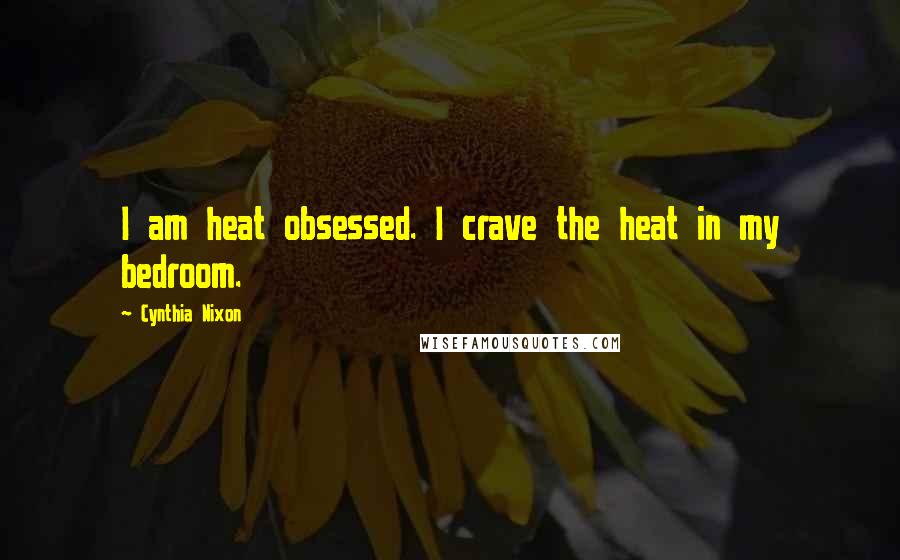 Cynthia Nixon Quotes: I am heat obsessed. I crave the heat in my bedroom.