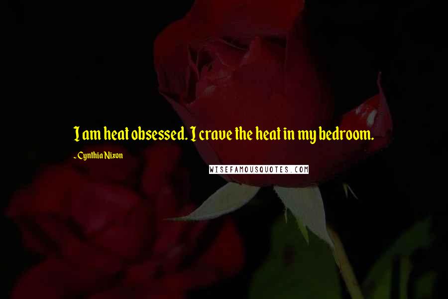 Cynthia Nixon Quotes: I am heat obsessed. I crave the heat in my bedroom.