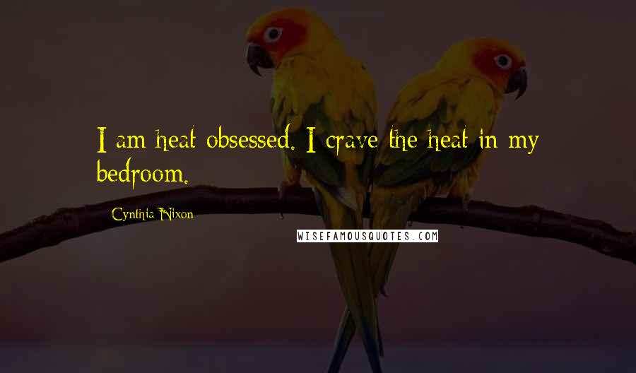 Cynthia Nixon Quotes: I am heat obsessed. I crave the heat in my bedroom.