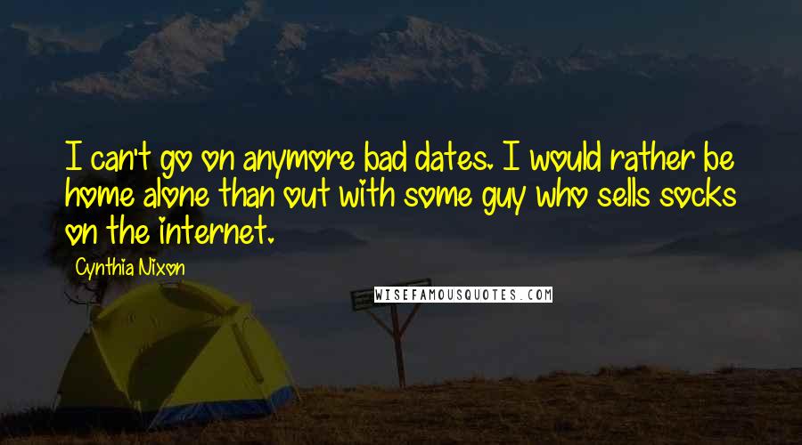 Cynthia Nixon Quotes: I can't go on anymore bad dates. I would rather be home alone than out with some guy who sells socks on the internet.