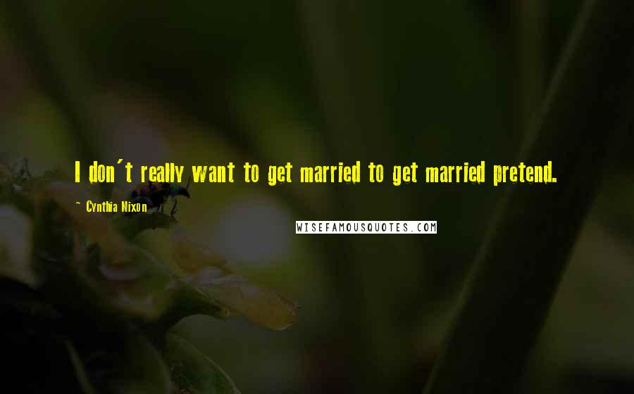 Cynthia Nixon Quotes: I don't really want to get married to get married pretend.