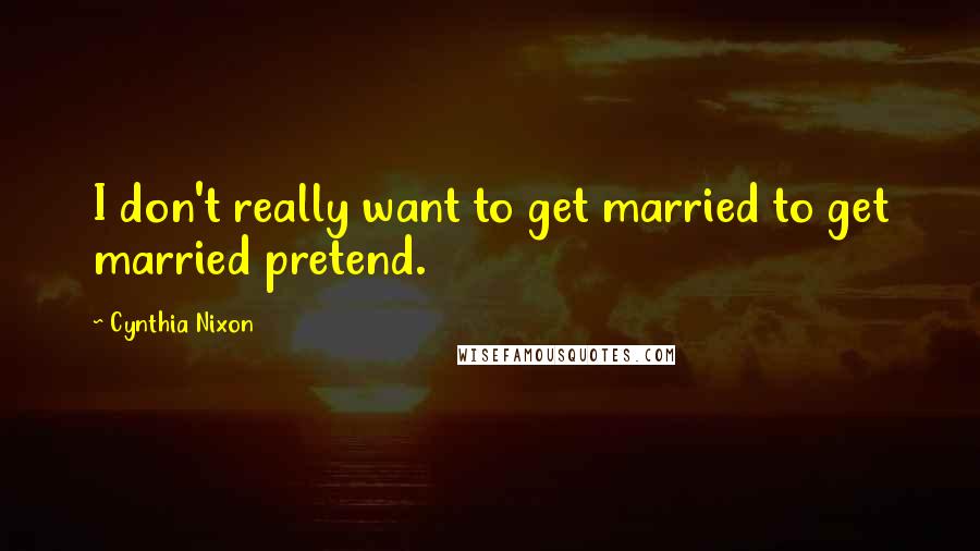 Cynthia Nixon Quotes: I don't really want to get married to get married pretend.