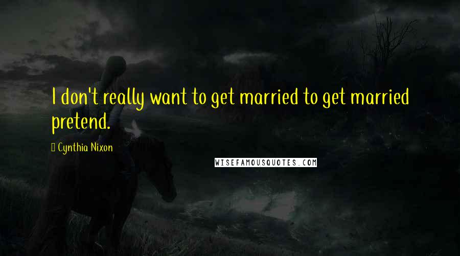 Cynthia Nixon Quotes: I don't really want to get married to get married pretend.