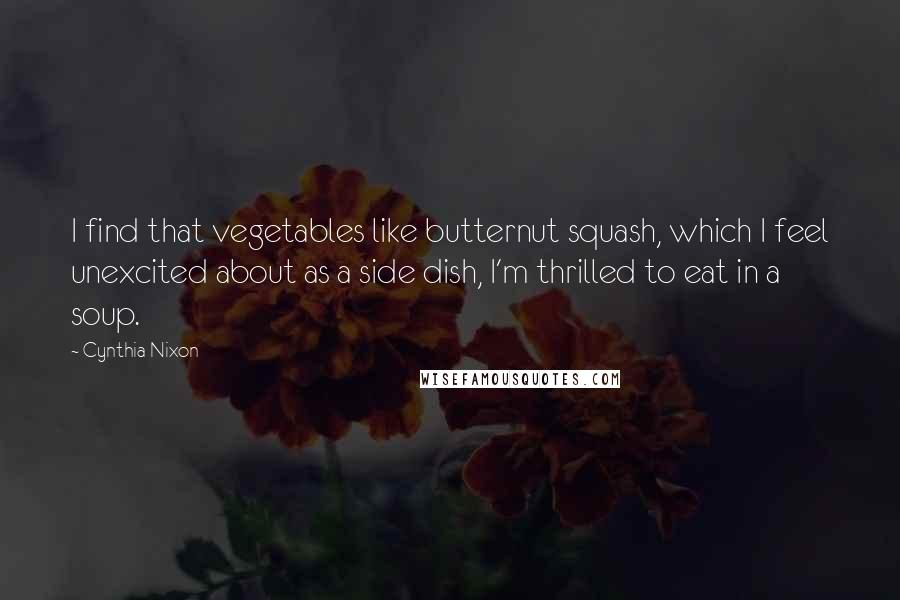 Cynthia Nixon Quotes: I find that vegetables like butternut squash, which I feel unexcited about as a side dish, I'm thrilled to eat in a soup.