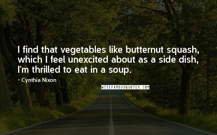 Cynthia Nixon Quotes: I find that vegetables like butternut squash, which I feel unexcited about as a side dish, I'm thrilled to eat in a soup.