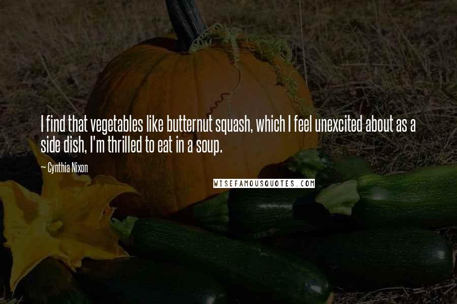 Cynthia Nixon Quotes: I find that vegetables like butternut squash, which I feel unexcited about as a side dish, I'm thrilled to eat in a soup.