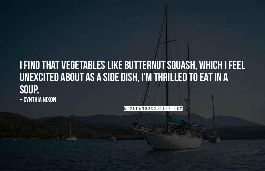 Cynthia Nixon Quotes: I find that vegetables like butternut squash, which I feel unexcited about as a side dish, I'm thrilled to eat in a soup.