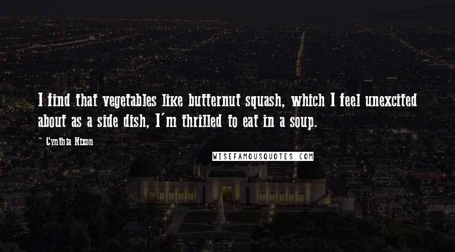 Cynthia Nixon Quotes: I find that vegetables like butternut squash, which I feel unexcited about as a side dish, I'm thrilled to eat in a soup.