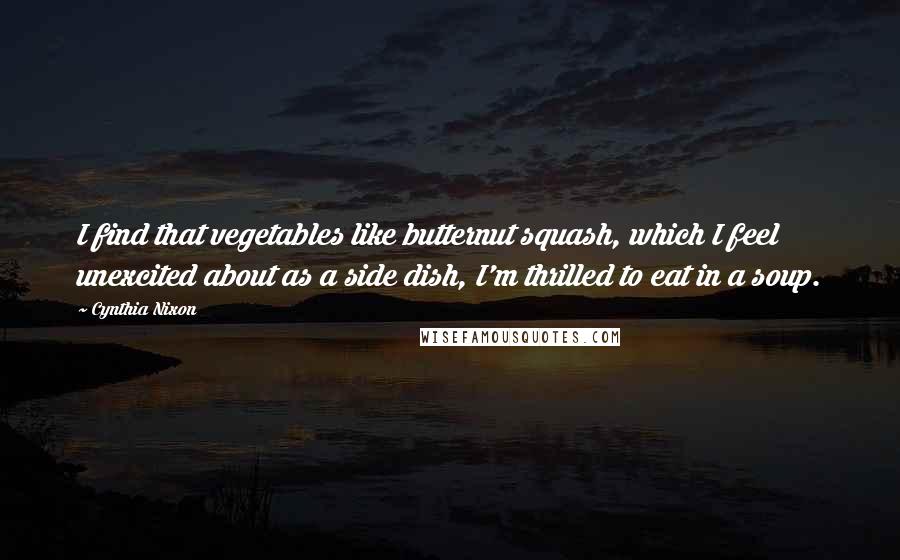 Cynthia Nixon Quotes: I find that vegetables like butternut squash, which I feel unexcited about as a side dish, I'm thrilled to eat in a soup.