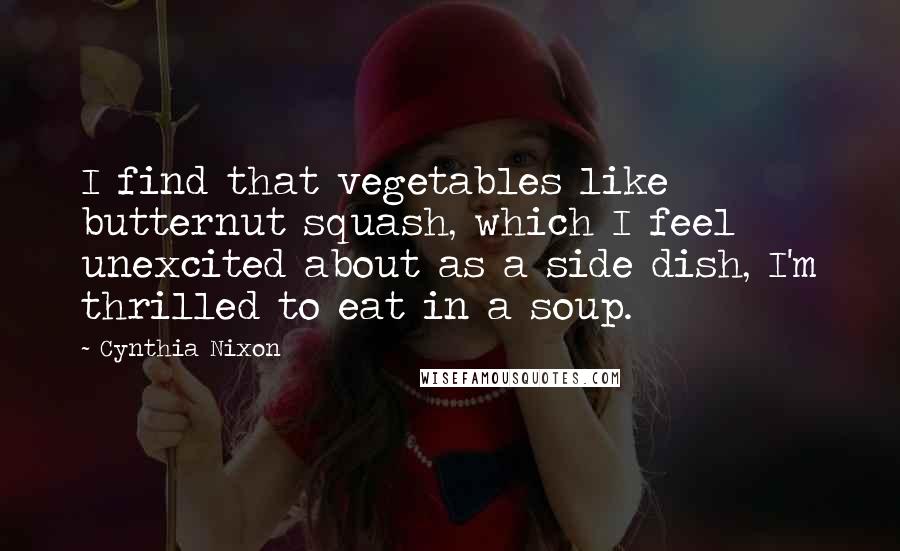 Cynthia Nixon Quotes: I find that vegetables like butternut squash, which I feel unexcited about as a side dish, I'm thrilled to eat in a soup.