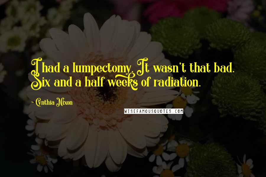 Cynthia Nixon Quotes: I had a lumpectomy. It wasn't that bad. Six and a half weeks of radiation.