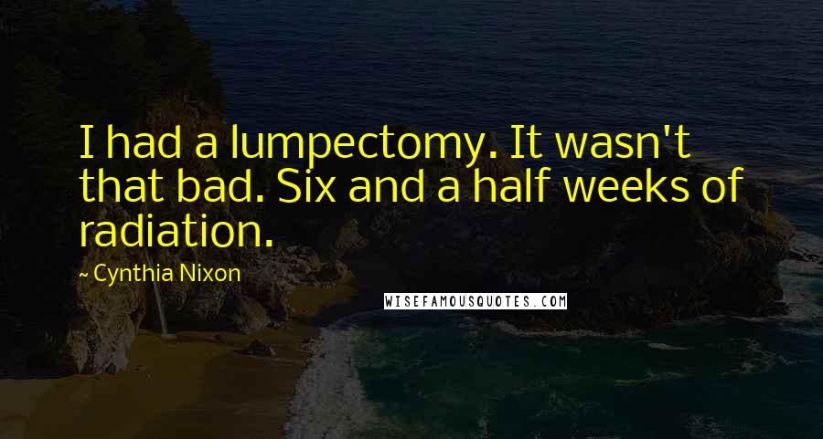 Cynthia Nixon Quotes: I had a lumpectomy. It wasn't that bad. Six and a half weeks of radiation.