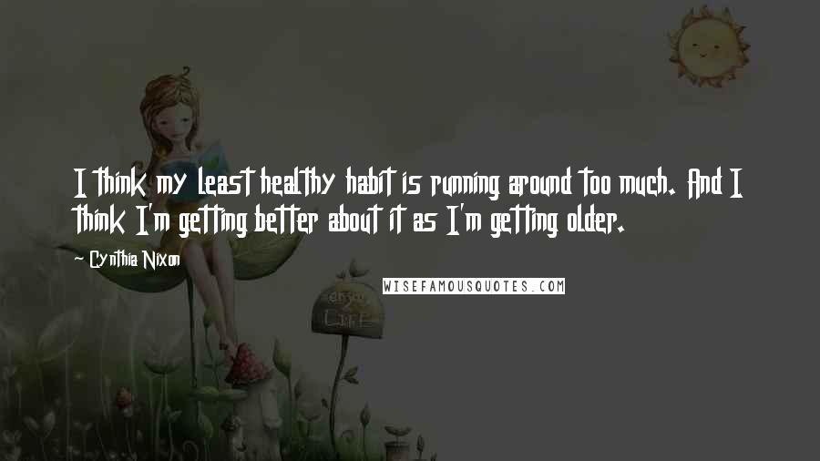 Cynthia Nixon Quotes: I think my least healthy habit is running around too much. And I think I'm getting better about it as I'm getting older.