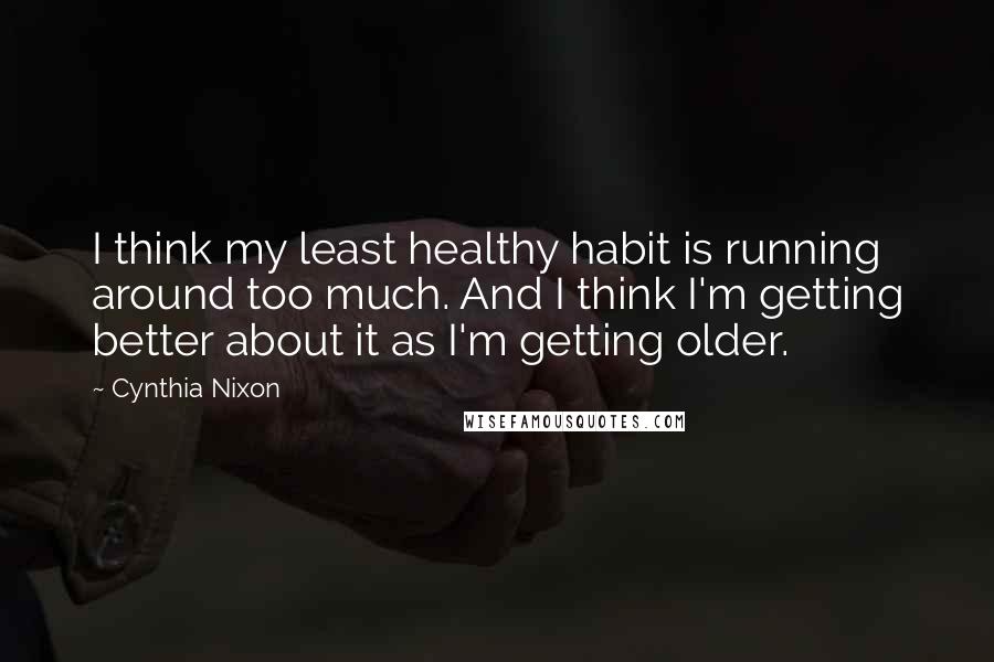 Cynthia Nixon Quotes: I think my least healthy habit is running around too much. And I think I'm getting better about it as I'm getting older.