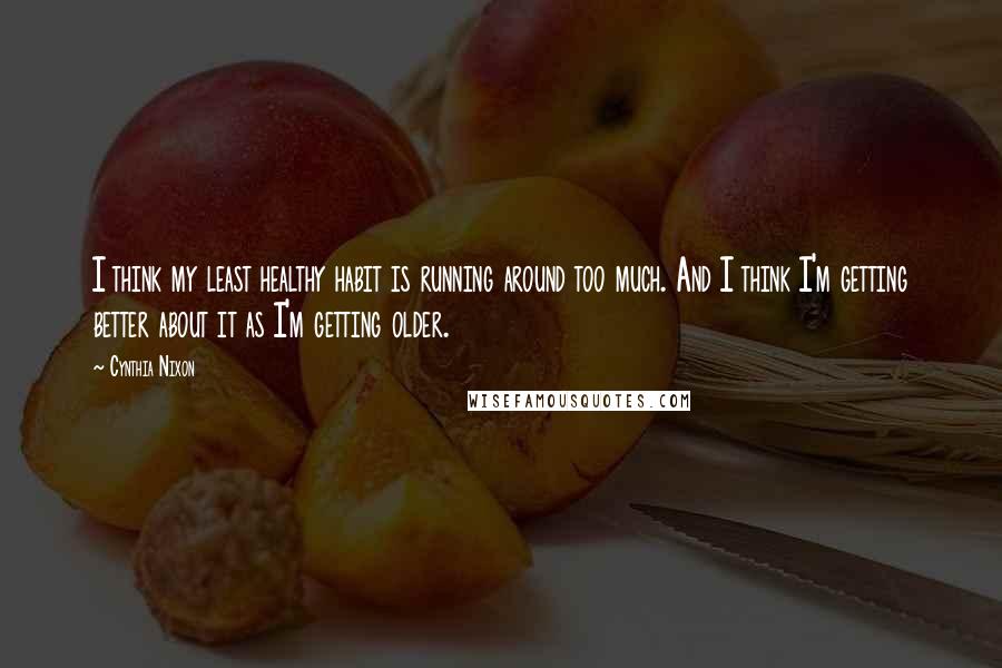 Cynthia Nixon Quotes: I think my least healthy habit is running around too much. And I think I'm getting better about it as I'm getting older.