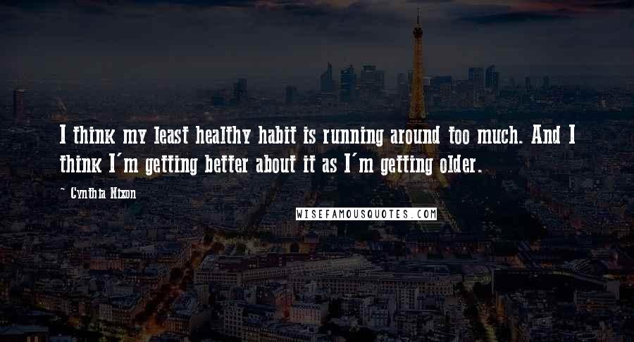 Cynthia Nixon Quotes: I think my least healthy habit is running around too much. And I think I'm getting better about it as I'm getting older.