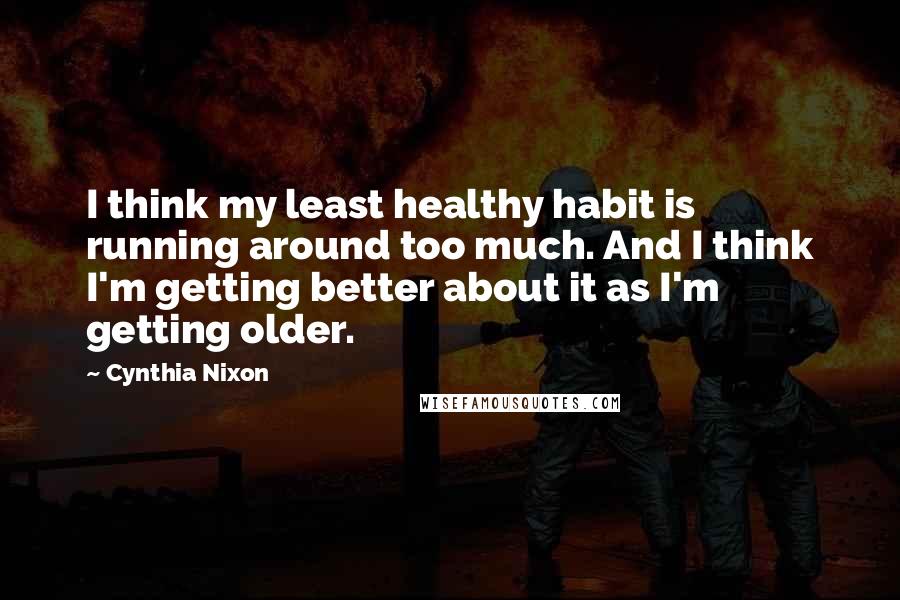 Cynthia Nixon Quotes: I think my least healthy habit is running around too much. And I think I'm getting better about it as I'm getting older.