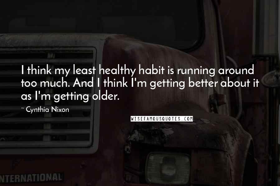 Cynthia Nixon Quotes: I think my least healthy habit is running around too much. And I think I'm getting better about it as I'm getting older.