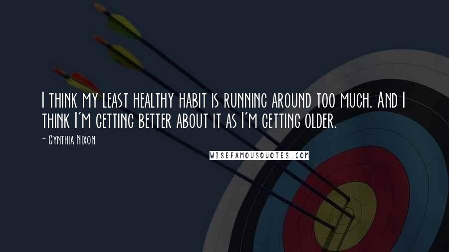 Cynthia Nixon Quotes: I think my least healthy habit is running around too much. And I think I'm getting better about it as I'm getting older.