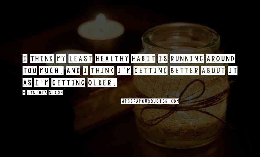 Cynthia Nixon Quotes: I think my least healthy habit is running around too much. And I think I'm getting better about it as I'm getting older.