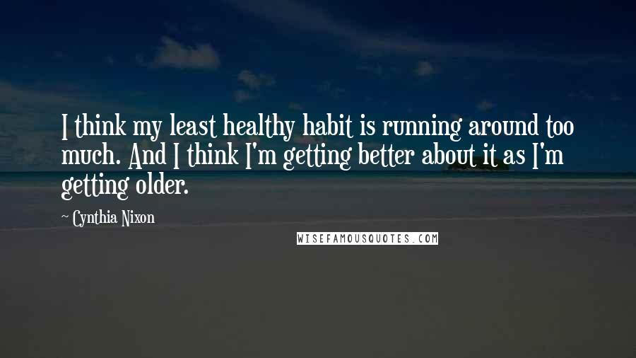 Cynthia Nixon Quotes: I think my least healthy habit is running around too much. And I think I'm getting better about it as I'm getting older.