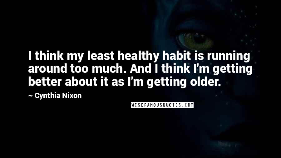 Cynthia Nixon Quotes: I think my least healthy habit is running around too much. And I think I'm getting better about it as I'm getting older.