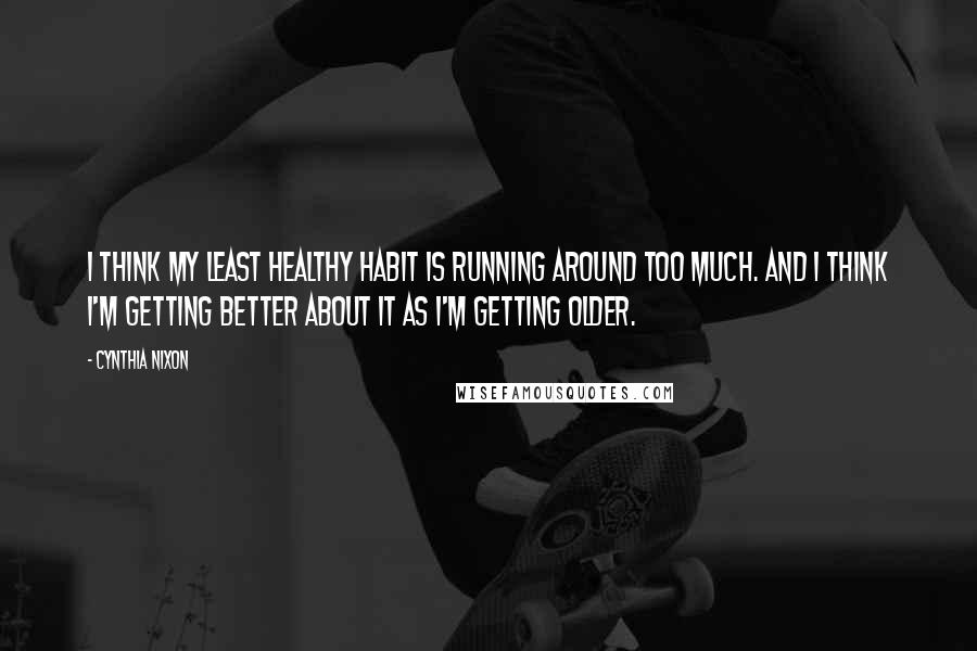 Cynthia Nixon Quotes: I think my least healthy habit is running around too much. And I think I'm getting better about it as I'm getting older.