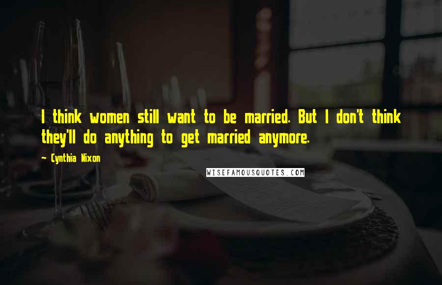 Cynthia Nixon Quotes: I think women still want to be married. But I don't think they'll do anything to get married anymore.