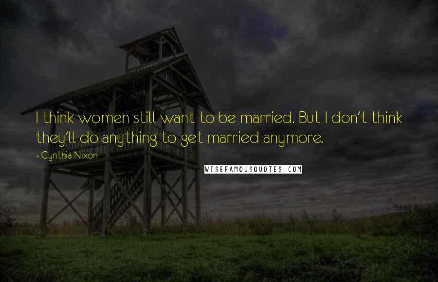 Cynthia Nixon Quotes: I think women still want to be married. But I don't think they'll do anything to get married anymore.