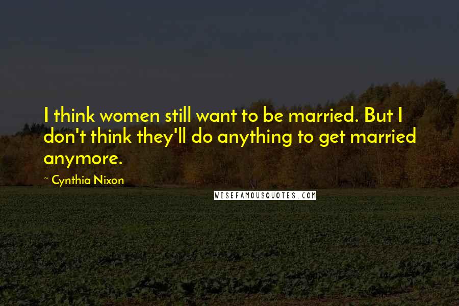 Cynthia Nixon Quotes: I think women still want to be married. But I don't think they'll do anything to get married anymore.