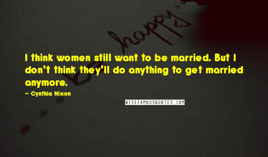 Cynthia Nixon Quotes: I think women still want to be married. But I don't think they'll do anything to get married anymore.