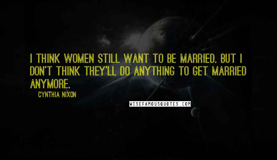 Cynthia Nixon Quotes: I think women still want to be married. But I don't think they'll do anything to get married anymore.