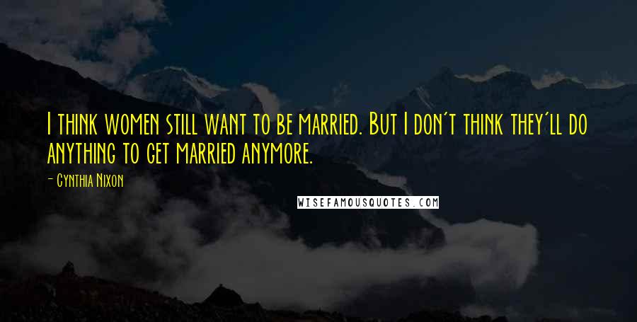 Cynthia Nixon Quotes: I think women still want to be married. But I don't think they'll do anything to get married anymore.