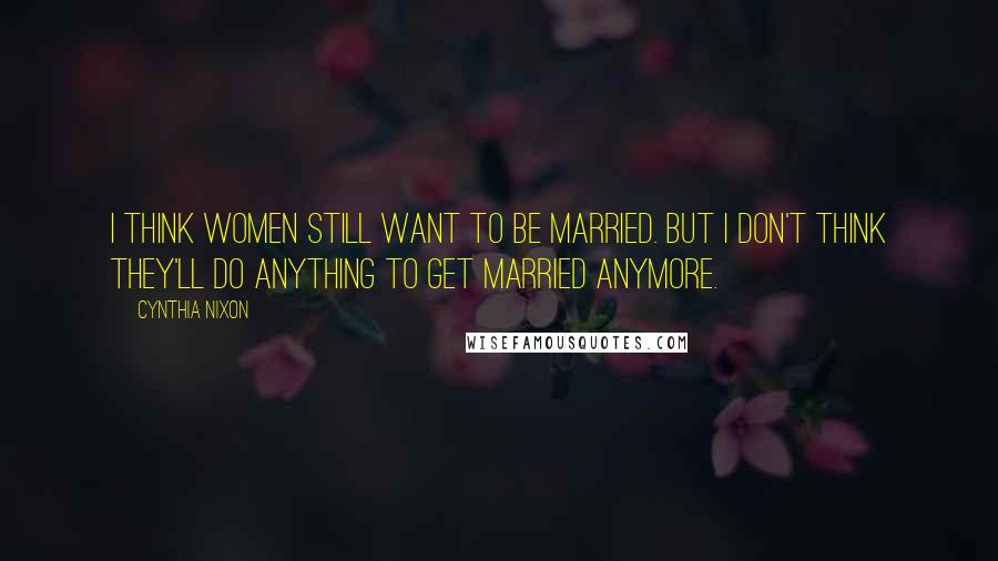 Cynthia Nixon Quotes: I think women still want to be married. But I don't think they'll do anything to get married anymore.