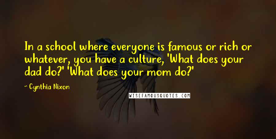 Cynthia Nixon Quotes: In a school where everyone is famous or rich or whatever, you have a culture, 'What does your dad do?' 'What does your mom do?'